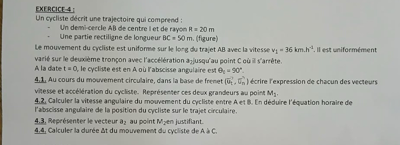 EXERCICE-4 : 
Un cycliste décrit une trajectoire qui comprend : 
Un demi-cercle AB de centre I et de rayon R=20m
Une partie rectiligne de longueur BC=50m. (figure) 
Le mouvement du cycliste est uniforme sur le long du trajet AB avec la vitesse v_1=36km.h^(-1). Il est uniformément 
varié sur le deuxième tronçon avec l'accélération ajusqu'au point C où il s'arrête. 
A la date t=0 0, le cycliste est en A où l'abscisse angulaire est θ _0=90°. 
4.1. Au cours du mouvement circulaire, dans la base de frenet (vector u_t,vector u_n) écrire l'expression de chacun des vecteurs 
vitesse et accélération du cycliste. Représenter ces deux grandeurs au point M_1. 
4.2. Calculer la vitesse angulaire du mouvement du cycliste entre A et B. En déduire l'équation horaire de 
l’abscisse angulaire de la position du cycliste sur le trajet circulaire. 
4.3. Représenter le vecteur a_2 au point M_2 en justifiant. 
4.4. Calculer la durée Δt du mouvement du cycliste de A à C.