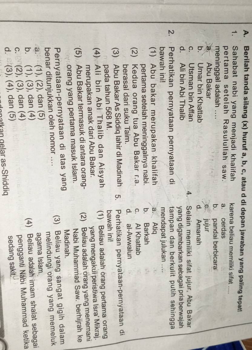 Berilah tanda silang (x) huruf a, b, c, atau d di depan jawaban yang paling tepat!
1. Sahabat nabi yang menjadi khalifah karena beliau memiliki sifat ....
pertama setelah Rasulullah saw. a. cerdas
meninggal adalah ....
b. pandai berbicara
a. Abu Bakar c. jujur
b. Umar bin Khattab d. Amanah
c. Utsman bin Affan
4. Selain memiliki sifat jujur, Abu Bakar
d. Ali bin Abi Thalib
yang digambarkan sebagai pria berwajah
2. Perhatikan pernyataan pernyataan di tampan dan berkulit putih sehingga 
bawah ini! mendapat julukan ....
(1) Abu bakar merupakan khalifah a. Atiq
pertama setelah meninggalnya nabi. b. Barkah
(2) Kedua orang tua Abu Bakar r.a. c. Al Khattab
berasal dari suku Taim. d. al-Awwalun
(3) Abu Bakar As Siddiq lahir di Madinah 5. Perhatikan pernyataan-pernyataan di
pada tahun 568 M. bawah ini!
(4) Ali bin Abi Thalib dan Aisyah (1) Beliau adalah orang pertama orang
merupakan anak dari Abu Bakar.
yang mengakui peristiwa Isra’ Mikraj.
(5) Abu Bakar termasuk di antara orang- (2) Beliau adalah orang yang menemani
orang yang pertama masuk Islam. Nabi Muhammad Saw. berhijrah ke
Pernyataan-pernyataan di atas yang
Madinah.
benar ditunjukkan oleh nomor .... (3) Beliau yang sangat gigih dalam
a. (1), (2), dan (5) melindungi orang yang memeluk
b. . (1), (3), dan (4) agama Islam.
C. (2), (3), , dan (4) (4) Beliau adalah imam shalat sebagai
d. (3), (4 ) , dan (5) pengganti Nabi Muhammad ketika
gnatkan gelar as-Shiddiq sedang sakit.