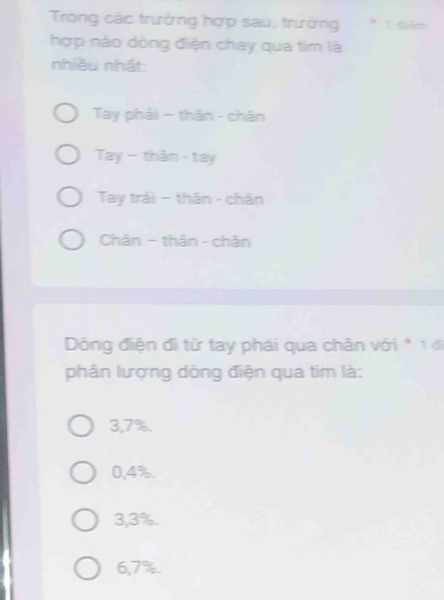 Trong các trưởng hợp sau, trưởng * 1 đểm
hợp nào dòng điện chay qua tim là
nhiều nhất:
Tay phải - thân - chân
Tay - thân - tay
Tay trái - thân - chân
Chân - thân - chân
Dòng điện đi từ tay phải qua chân với * 1 đi
phân lượng dòng điện qua tim là:
3,7%.
0,4%.
3,3%.
6,7%.