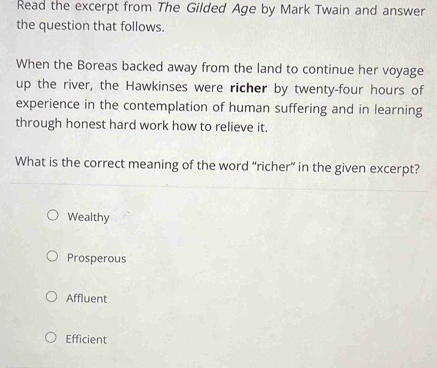 Read the excerpt from The Gilded Age by Mark Twain and answer
the question that follows.
When the Boreas backed away from the land to continue her voyage
up the river, the Hawkinses were richer by twenty-four hours of
experience in the contemplation of human suffering and in learning
through honest hard work how to relieve it.
What is the correct meaning of the word “richer” in the given excerpt?
Wealthy
Prosperous
Affluent
Efficient