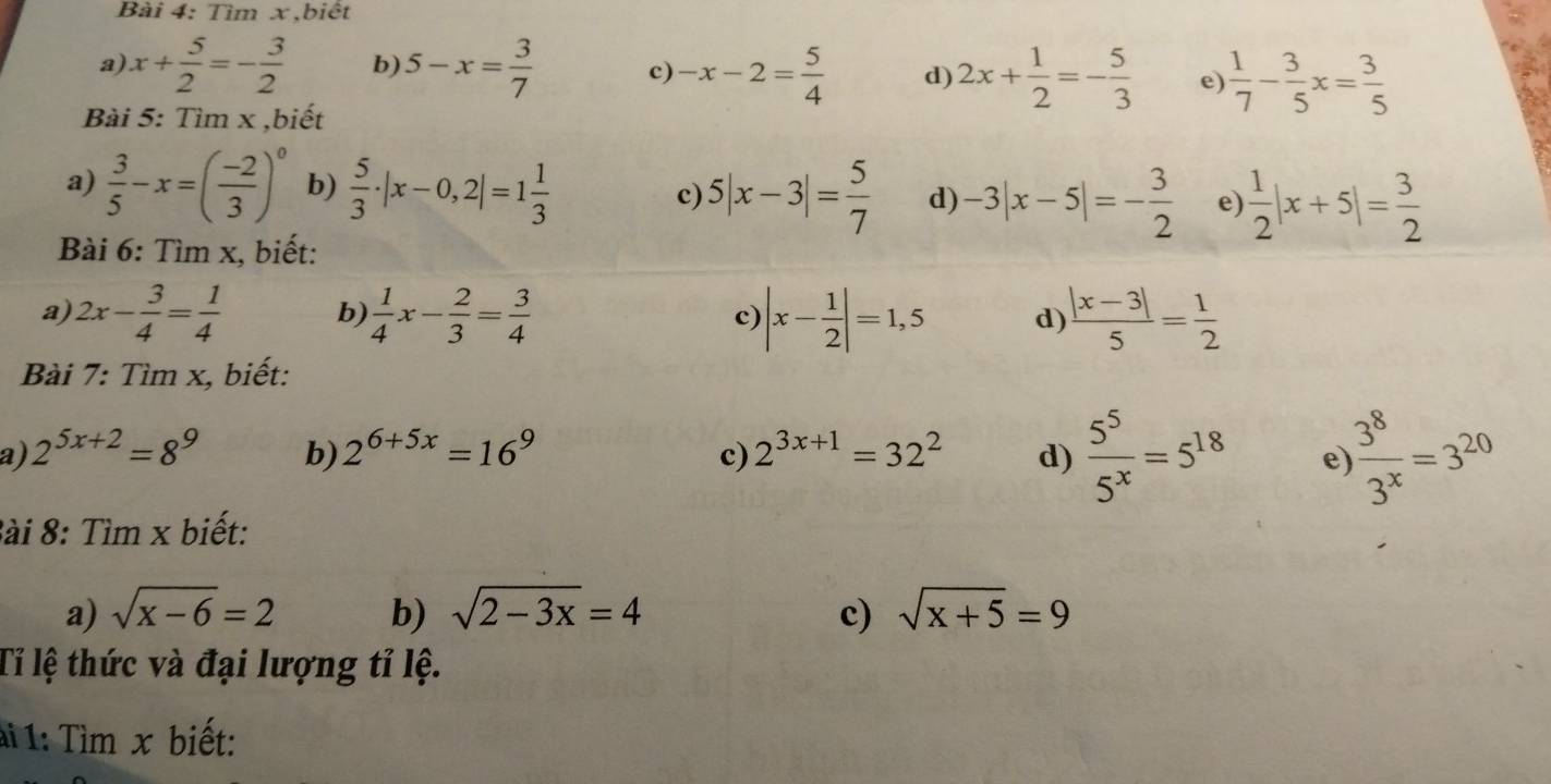 Tìm x,biết 
a x+ 5/2 =- 3/2  b) 5-x= 3/7  c) -x-2= 5/4  d) 2x+ 1/2 =- 5/3  e)  1/7 - 3/5 x= 3/5 
Bài 5: Tìm x ,biết 
a)  3/5 -x=( (-2)/3 )^0 b)  5/3 · |x-0,2|=1 1/3  c) 5|x-3|= 5/7  d) -3|x-5|=- 3/2  e  1/2 |x+5|= 3/2 
Bài 6: Tìm x, biết: 
a 2x- 3/4 = 1/4  b)  1/4 x- 2/3 = 3/4  c) |x- 1/2 |=1,5 d)  (|x-3|)/5 = 1/2 
Bài 7: Tìm x, biết: 
a) 2^(5x+2)=8^9 b) 2^(6+5x)=16^9 c) 2^(3x+1)=32^2 d)  5^5/5^x =5^(18) e  3^8/3^x =3^(20)
Bài 8: Tìm x biết: 
a) sqrt(x-6)=2 b) sqrt(2-3x)=4 c) sqrt(x+5)=9
Tỉ lệ thức và đại lượng tỉ lệ. 
ai 1: Tìm x biết: