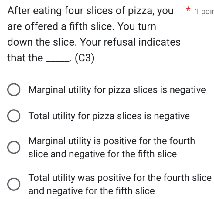 After eating four slices of pizza, you * 1 poir
are offered a fifth slice. You turn
down the slice. Your refusal indicates
that the _.. (C3)
Marginal utility for pizza slices is negative
Total utility for pizza slices is negative
Marginal utility is positive for the fourth
slice and negative for the fifth slice
Total utility was positive for the fourth slice
and negative for the fifth slice