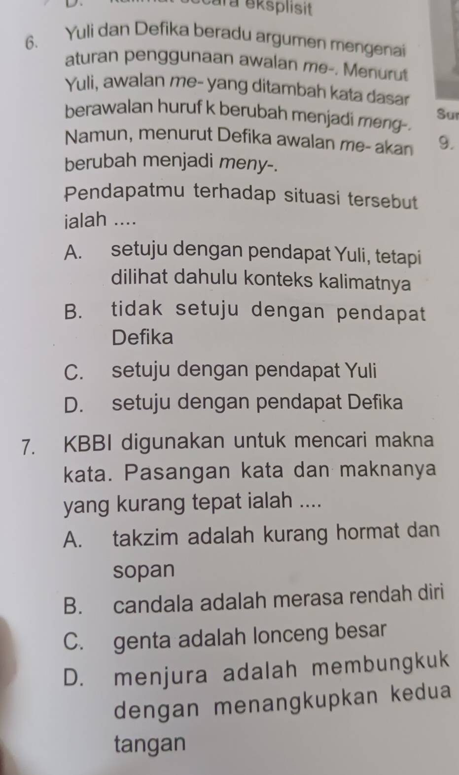 cara eksplisit
6. Yuli dan Defika beradu argumen mengenai
aturan penggunaan awalan me-. Menurut
Yuli, awalan me- yang ditambah kata dasar
berawalan huruf k berubah menjadi meng-. Sur
Namun, menurut Defika awalan me- akan 9.
berubah menjadi meny-.
Pendapatmu terhadap situasi tersebut
ialah ....
A. setuju dengan pendapat Yuli, tetapi
dilihat dahulu konteks kalimatnya
B. tidak setuju dengan pendapat
Defika
C. setuju dengan pendapat Yuli
D. setuju dengan pendapat Defika
7. KBBI digunakan untuk mencari makna
kata. Pasangan kata dan maknanya
yang kurang tepat ialah ....
A. takzim adalah kurang hormat dan
sopan
B. candala adalah merasa rendah diri
C. genta adalah lonceng besar
D. menjura adalah membungkuk
dengan menangkupkan kedua
tangan