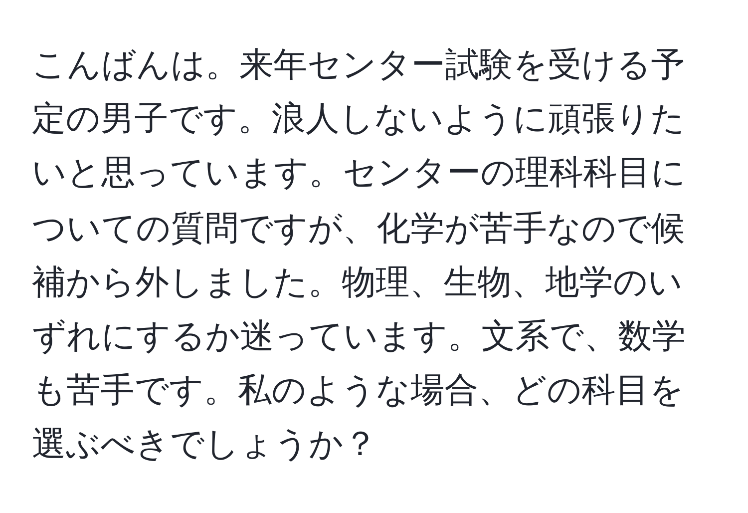 こんばんは。来年センター試験を受ける予定の男子です。浪人しないように頑張りたいと思っています。センターの理科科目についての質問ですが、化学が苦手なので候補から外しました。物理、生物、地学のいずれにするか迷っています。文系で、数学も苦手です。私のような場合、どの科目を選ぶべきでしょうか？