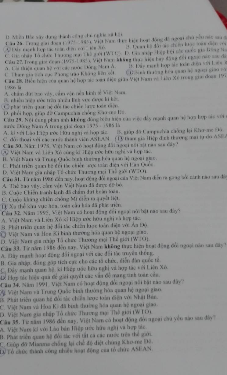 D. Miền Bắc xây dựng thành công chủ nghĩa xã hội.
Câu 26. Trong giai đoạn (1975-1985), Việt Nam thực hiện hoạt động đã ngoại chủ yếu nào sau đá
Đây mạnh hợp tác toàn điện với Liên Xô. B. Quan hệ đổi tác chiến lược toán điện với
C. Gia nhập Tổ chức Thương mại Thể giới (WTO). D. Gia nhập Hiệp hội các quốc gia Đông Na
Câu 27.Trong giai đoạn (1975-1985), Việt Nam không thực hiện hay động đổi ngoại nào sau đã
A. Cải thiện quan hệ với các nước Đông Nam Á. B. Đây mạnh hợp tác toàn diện với Liên X
C. Tham gia tích cực Phong trào Không liên kết. D Bình thường hòa quan hệ ngoại giao vớ
Câu 28, Biểu hiện của quan hệ hợp tác toàn diện giữa Việt Nam và Liên Xô trong giai đoạn 197
1986 là
A. chẩm đứt bao vây, cấm vận nền kinh tế Việt Nam.
B. nhiều hiệp ước trên nhiều lĩnh vực được kí kết.
O phát triển quan hệ đổi tác chiến lược toàn điện.
D. phối hợp, giúp đỡ Campuchia chống Khơ-me Đô.
Câu 29. Nội dung phản ánh không đúng biểu hiện của việc đây mạnh quan hệ hợp hợp tác với ở
nước Đông Nam Á trong giai đoạn 1975 - 1986 là
A. ki với Lào Hiệp ước Hữu nghị và hợp tác. B. giúp đỡ Campuchia chống lại Khơ-me Đô.
C. đổi thoại với các nước thành viên ASEAN. (Dy tham gia Hiệp định thương mại tự do ASEA
Câu 30. Năm 1978, Việt Nam có hoạt động đổi ngoại nổi bật nào sau đây?
A  Việt Nam và Liên Xô cùng kí Hiệp ước hữu nghị và hợp tác.
B. Việt Nam và Trung Quốc bình thường hóa quan hệ ngoại giao.
C. Phát triển quan hệ đổi tác chiến lược toàn diện với Hàn Quốc.
D. Việt Nam gia nhập Tổ chức Thương mại Thế giới (WTO).
Câu 31. Từ năm 1986 đến nay, hoạt động đổi ngoại của Việt Nam diễn ra gong bối cảnh nào sau đây
A. Thể bao vây, cấm vận Việt Nam đã được đỡ bỏ.
B. Cuộc Chiến tranh lạnh đã chẩm dứt hoàn toàn.
C. Cuộc kháng chiến chống Mĩ diễn ra quyết liệt.
D. Xu thế khu vực hóa, toàn cầu hóa đã phát triên.
Câu 32. Năm 1995, Việt Nam có hoạt động đổi ngoại nôi bật nào sau đây?
A. Việt Nam và Liên Xô kí Hiệp ước hữu nghị và hợp tác.
B. Phát triển quan hệ đổi tác chiến lược toàn diện với Ấn Độ.
Ở Việt Nam và Hoa Kỉ bình thường hóa quan hệ ngoại giao.
D. Việt Nam gia nhập Tổ chức Thương mại Thế giới (WTO)
Câu 33. Từ năm 1986 đến nay, Việt Nam không thực hiện hoạt động đổi ngoại nào sau đây?
A. Đây mạnh hoạt động đổi ngoại với các đổi tác truyền thống.
B. Gia nhập, đóng góp tích cực cho các tổ chức, diễn dân quốc tế.
C. Đây mạnh quan hệ, kí Hiệp ước hữu nghị và hợp tác với Liên Xô.
D. Hợp tác hiệu quả đề giải quyết các vẫn đề mang tinh toàn cầu.
Câu 34, Năm 1991, Việt Nam có hoạt động đổi ngoại nổi bật nào sau đây?
V Việt Nam và Trung Quốc bình thường hóa quan hệ ngoại giao.
B. Phát triển quan hệ đổi tác chiến lược toàn diện với Nhật Bản.
C. Việt Nam và Hoa Kỉ đã bình thường hỏa quan hệ ngoại giao.
D. Việt Nam gia nhập Tổ chức Thương mại Thế giới (WTO).
Câu 35, Từ năm 1986 đến nay, Việt Nam có hoạt động đổi ngoại chủ yểu nào sau đây?
A. Việt Nam kí với Lào bản Hiệp ước hữu nghị và hợp tác.
B. Phát triển quan hệ đổi tác với tất cả các nước trên thể giới.
C. Giúp đỡ Mianma chồng lại chế độ diệt chủng Khơ-me Đô.
Dể Tổ chức thành công nhiều hoạt động của tổ chức ASEAN.