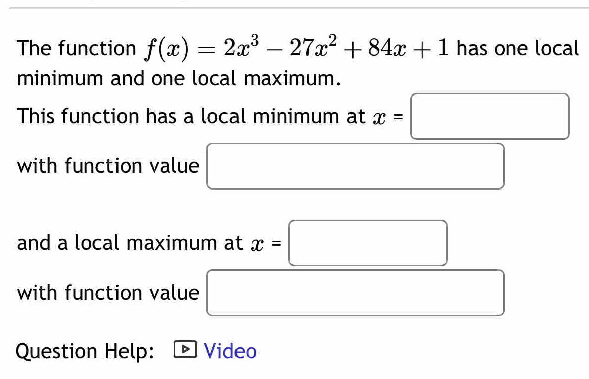 The function f(x)=2x^3-27x^2+84x+1 has one local 
minimum and one local maximum. 
This function has a local minimum at x=□
with function value 
and a local maximum at x=□
with function value
x_ □ /□   ^ 
□  
Question Help: Video