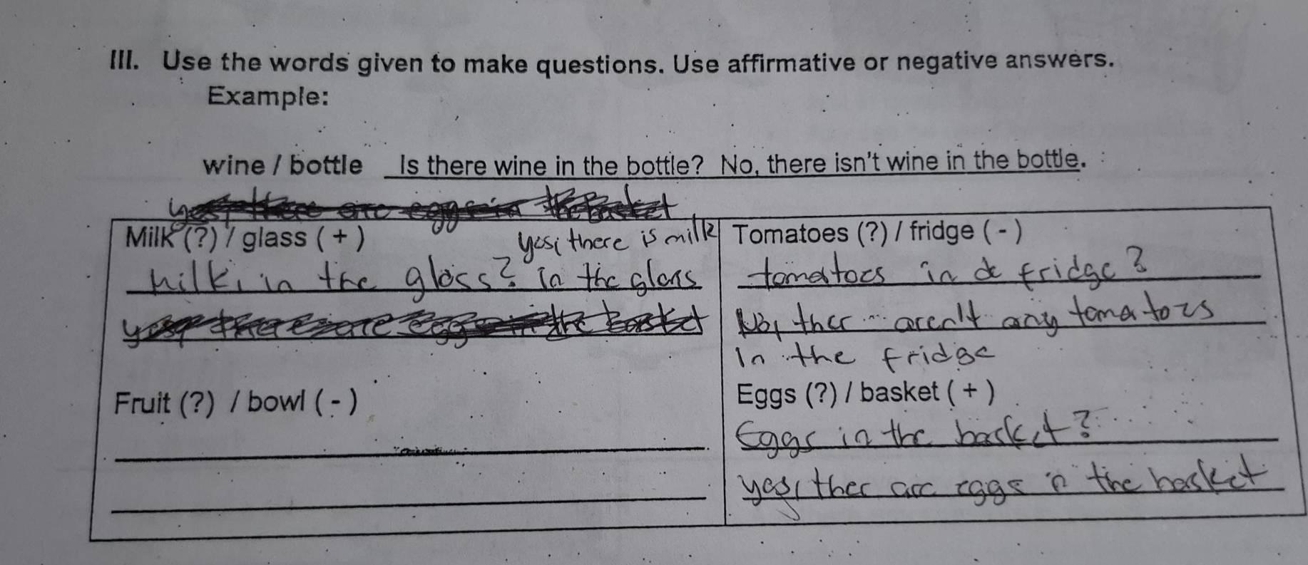 Use the words given to make questions. Use affirmative or negative answers. 
Example: 
wine / bottle Is there wine in the bottle? No, there isn't wine in the bottle. 
_ 
Milk (?) / glass ( + ) Tomatoes (?) / fridge ( - ) 
_ 
_ 
_ 
_ 
Fruit (?) / bowl ( - ) Eggs (?) / basket ( + ) 
_ 
_ 
_ 
_