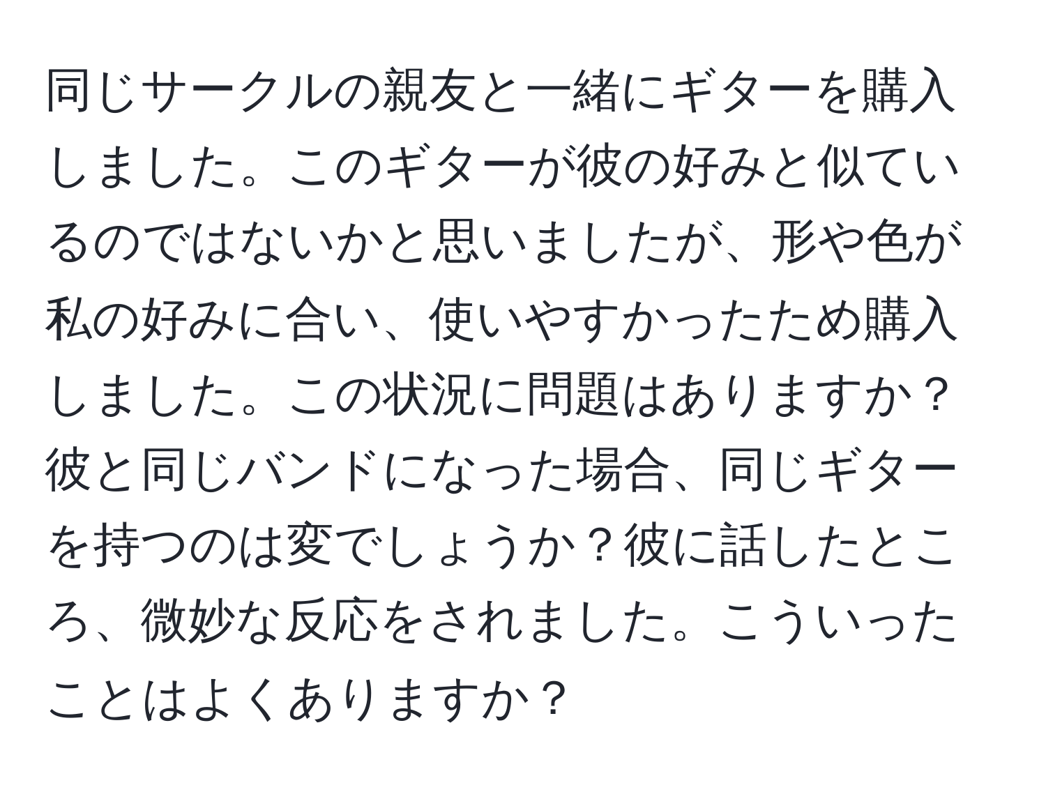 同じサークルの親友と一緒にギターを購入しました。このギターが彼の好みと似ているのではないかと思いましたが、形や色が私の好みに合い、使いやすかったため購入しました。この状況に問題はありますか？彼と同じバンドになった場合、同じギターを持つのは変でしょうか？彼に話したところ、微妙な反応をされました。こういったことはよくありますか？