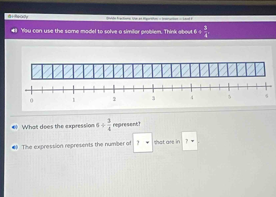 i-Ready Divide Fractions: Use an Algorithm — Instruction — Level F 
You can use the same model to solve a similar problem. Think about 6/  3/4 . 
What does the expression 6/  3/4  represent? 
❸ The expression represents the number of ? that are in