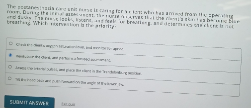 The postanesthesia care unit nurse is caring for a client who has arrived from the operating
room. During the initial assessment, the nurse observes that the client's skin has become blue
and dusky. The nurse looks, listens, and feels for breathing, and determines the client is not
breathing. Which intervention is the priority?
Check the client's oxygen saturation level, and monitor for apriea.
Reintubate the client, and perform a focused assessment.
Assess the artenial pulses, and place the client in the Trendelenburg position.
Til; the head back and push forward on the angle of the llower jaw.
SUBMIT ANSWER Exit quiz