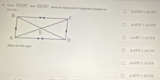 Given overline ADparallel overline BC and overline ABparallel overline DC name as many pairs of congruent triangles as △ ADB≌ △ CBD
you can.
△ ADE≌ △ CBE
△ ABC≌ △ CDA
Select all that apply
△ ABE≌ △ CDE
△ ABE≌ △ CBE
△ ADE≌ △ CDE