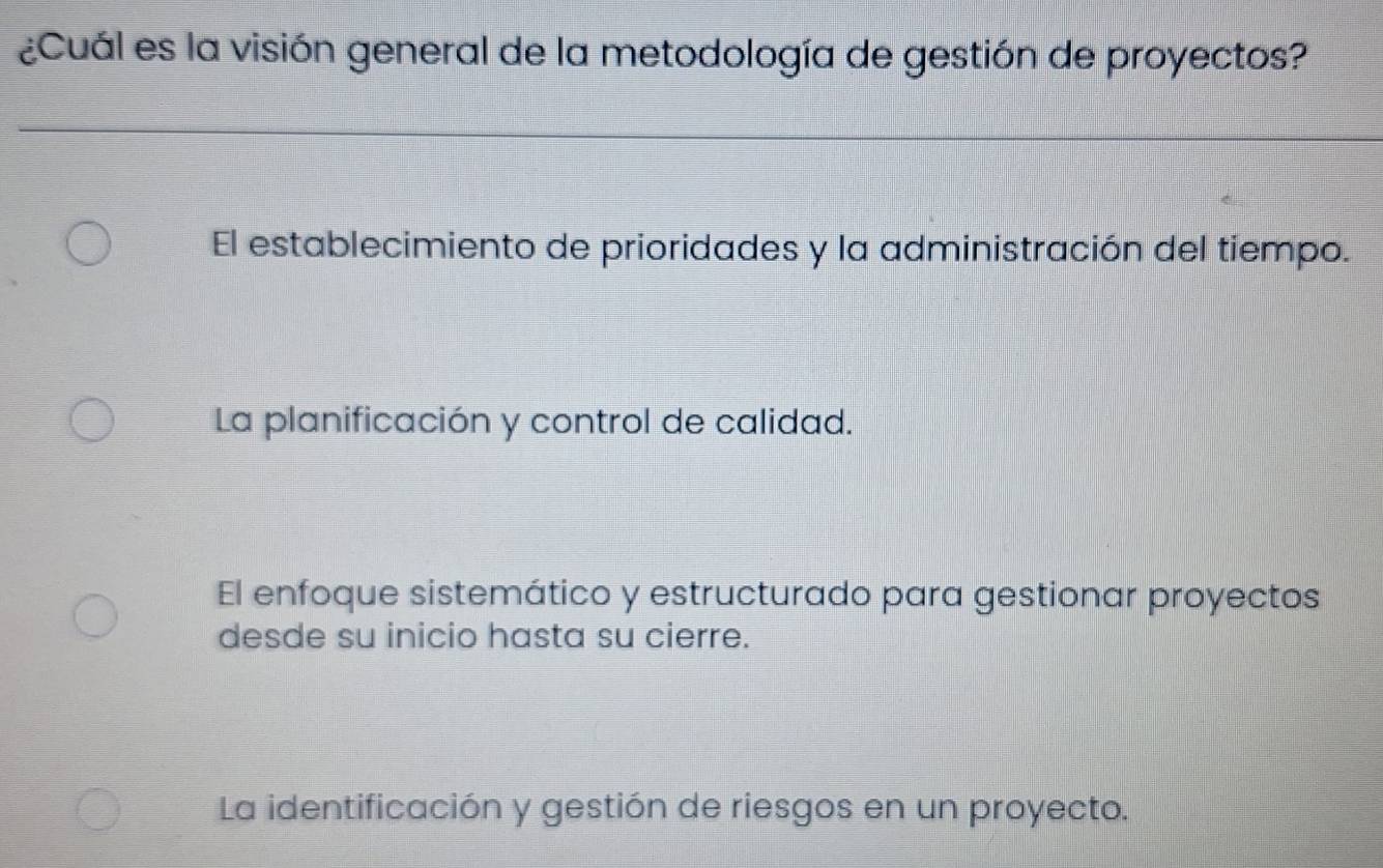 ¿Cuál es la visión general de la metodología de gestión de proyectos?
El establecimiento de prioridades y la administración del tiempo.
La planificación y control de calidad.
El enfoque sistemático y estructurado para gestionar proyectos
desde su inicio hasta su cierre.
La identificación y gestión de riesgos en un proyecto.