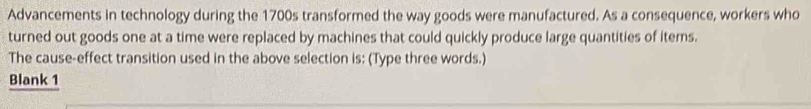 Advancements in technology during the 1700s transformed the way goods were manufactured. As a consequence, workers who 
turned out goods one at a time were replaced by machines that could quickly produce large quantities of items. 
The cause-effect transition used in the above selection is: (Type three words.) 
Blank 1
