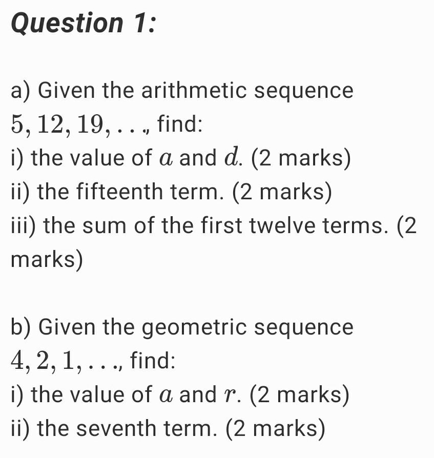 Given the arithmetic sequence
5, 12, 19, . . ., find: 
i) the value of a and d. (2 marks) 
ii) the fifteenth term. (2 marks) 
iii) the sum of the first twelve terms. (2 
marks) 
b) Given the geometric sequence
4, 2, 1, . . ., find: 
i) the value of a and r. (2 marks) 
ii) the seventh term. (2 marks)