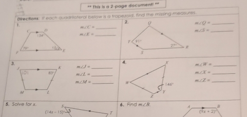 This is a 2-page document! **
Dfrections: If each quadrilateral below is a trapezoid, find the missing measures.
1.
m∠ Q= _
m∠ C= _
_ m∠ S=
m∠ E= _
m∠ J= _ m∠ W= _
m∠ L= _
_ m∠ X=
_ m∠ Z=
m∠ M= _
5. Solve for x. 5. 6. Find m∠ B.
(14x-15)^circ  5 1