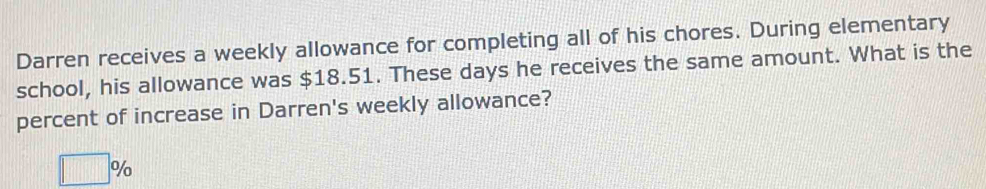 Darren receives a weekly allowance for completing all of his chores. During elementary 
school, his allowance was $18.51. These days he receives the same amount. What is the 
percent of increase in Darren's weekly allowance?
□ %