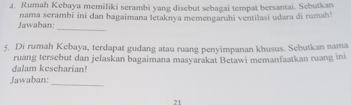 Rumah Kebaya memiliki serambi yang disebut sebagai tempat bersantai. Sebutkan 
nama serambi ini dan bagaimana letaknya memengaruhi ventilasi udara di rumah! 
_ 
Jawaban: 
5. Di rumah Kebaya, terdapat gudang atau ruang penyimpanan khusus. Sebutkan nama 
ruang tersebut dan jelaskan bagaimana masyarakat Betawi memanfaatkan ruang ini 
dalam keseharian! 
Jawaban: 
_ 
21