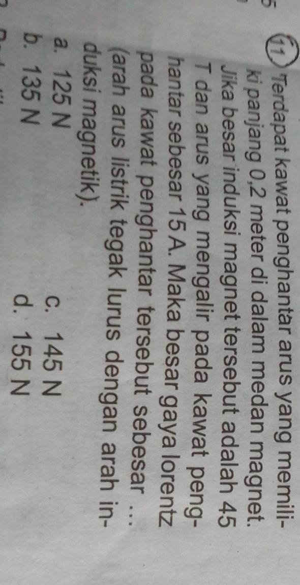 11 'Terdapat kawat penghantär arus yang memili-
ki panjang 0,2 meter di dalam medan magnet.
Jika besar induksi magnet tersebut adalah 45
T dan arus yang mengalir pada kawat peng-
hantar sebesar 15 A. Maka besar gaya lorentz
pada kawat penghantar tersebut sebesar ...
(arah arus listrik tegak lurus dengan arah in-
duksi magnetik).
a. 125 N
c. 145 N
b. 135 N
d. 155 N