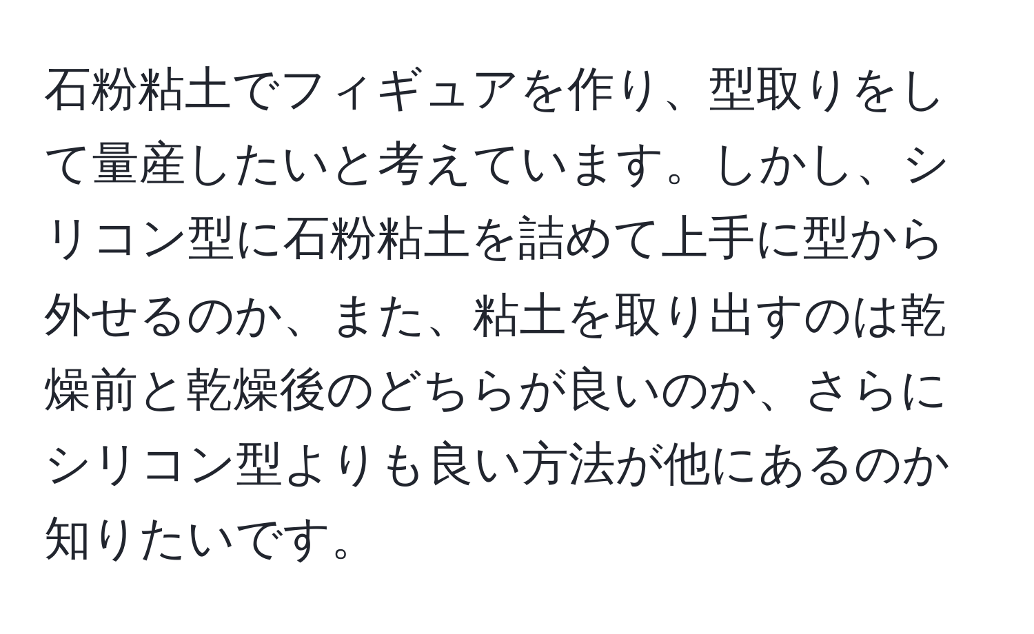 石粉粘土でフィギュアを作り、型取りをして量産したいと考えています。しかし、シリコン型に石粉粘土を詰めて上手に型から外せるのか、また、粘土を取り出すのは乾燥前と乾燥後のどちらが良いのか、さらにシリコン型よりも良い方法が他にあるのか知りたいです。