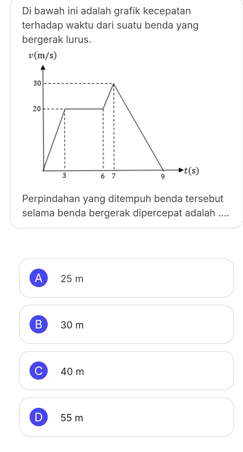 Di bawah ini adalah grafik kecepatan
terhadap waktu dari suatu benda yang
bergerak lurus.
v(m/s)
Perpindahan yang ditempuh benda tersebut
selama benda bergerak dipercepat adalah ....
A 25 m
B 30 m
40 m
55 m