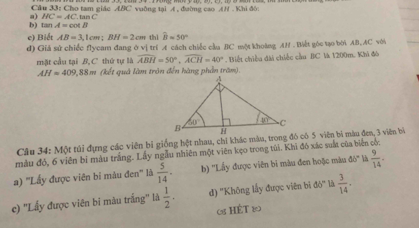 am  33, cam 34 . 1 ong mbr y ay,  b),  c), ayở mbr  cam, m  s i  e
Câu 33: Cho tam giác ABC vuông tại A , đường cao AH . Khi đó:
a) HC=AC. tan C
□ 
b) tan A=cot B
c) Biết AB=3,1cm;BH=2cm thì widehat Bapprox 50°
d) Giả sử chiếc flycam đang ở vị trí A cách chiếc cầu BC một khoàng AH . Biết góc tạo bởi AB, AC với
mặt cầu tại B, C thứ tự là widehat ABH=50°,widehat ACH=40°. Biết chiều dài chiếc cầu BC là 1200m. Khi đó
AHapprox 409,88m (kết quả làm tròn đến hàng phần trăm).
Câu 34: Một túi đựng các viên bi giống hệt nhau, chỉ khác màu, trong đó có 5 viên bi màu đen, 3 viên bi
màu đỏ, 6 viên bi màu trắng. Lấy ngẫu nhiên một viên kẹo trong túi. Khi đó xác suất của biến cố:
a) ''Lấy được viên bi màu đen'' là  5/14 . b) ''Lấy được viên bi màu đen hoặc màu đỏ'' là  9/14 .
c) ''Lấy được viên bi màu trắng'' là  1/2 . d) ''Không lấy được viên bi đỏ'' là  3/14 .
8 HÉT &