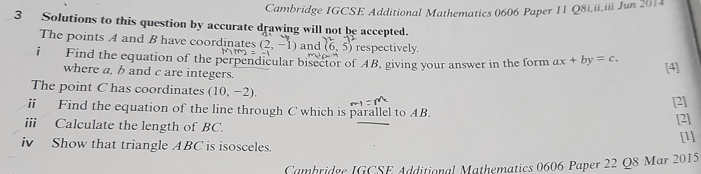 Cambridge IGCSE Additional Mathematics 0606 Paper 11 Q8i,ii,iii Jun 2014 
3 Solutions to this question by accurate drawing will not be accepted. 
The points A and B have coordinates (2,-1) and (6,5) respectively. 
i Find the equation of the perpendicular bisector of AB, giving your answer in the form ax+by=c, 
where a, b and c are integers. 
[4] 
The point C has coordinates (10,-2). 
[2] 
ii Find the equation of the line through C which is parallel to AB. 
ii Calculate the length of BC. 
[2] 
iv Show that triangle ABC is isosceles. [1] 
Cambridge IGCSE Additional Mathematics 0606 Paper 22 Q8 Mar 2015