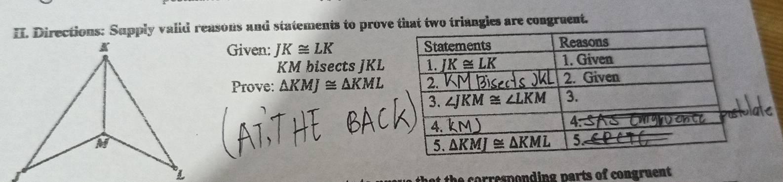 Directions: Supply valid reasons and statements to prove that two triangies are congruent.
Given: JK≌ LK
KM bisects JKL
Prove: △ KMJ≌ △ KML
t th e corresponding parts of congruent