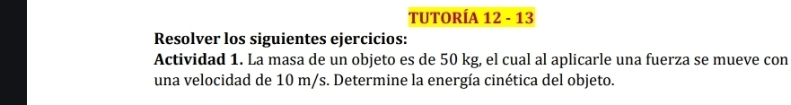 TUTORÍA 12 - 13 
Resolver los siguientes ejercicios: 
Actividad 1. La masa de un objeto es de 50 kg, el cual al aplicarle una fuerza se mueve con 
una velocidad de 10 m/s. Determine la energía cinética del objeto.