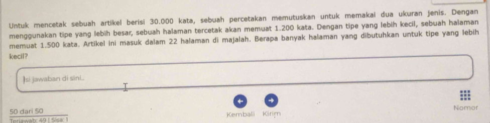 Untuk mencetak sebuah artikel berisi 30.000 kata, sebuah percetakan memutuskan untuk memakai dua ukuran jenis. Dengan 
menggunakan tipe yang lebih besar, sebuah halaman tercetak akan memuat 1.200 kata. Dengan tipe yang lebih kecil, sebuah halaman 
memuat 1.500 kata. Artikel ini masuk dalam 22 halaman di majalah. Berapa banyak halaman yang dibutuhkan untuk tipe yang lebih 
kecil? 
Isi jawaban di sini.. 
→ 
Nomor 
so darl 5og 1 sisa: T Kembali Kirim