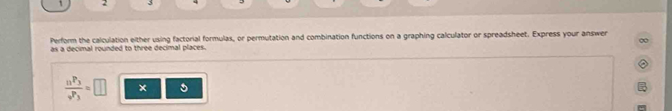 Perform the calculation either using factorial formulas, or permutation and combination functions on a graphing calculator or spreadsheet. Express your answer 
∞ 
as a decimal rounded to three decimal places.
frac n^(P_3)_9P_3=□