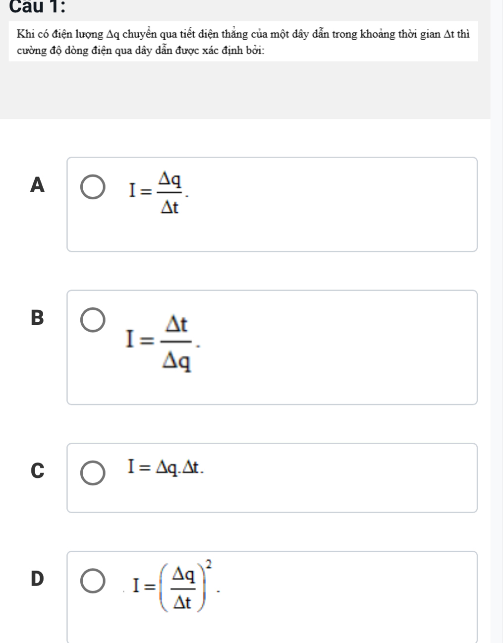 Cau 1:
Khi có điện lượng Aq chuyển qua tiết diện thẳng của một dây dẫn trong khoảng thời gian At thì
cường độ dòng điện qua dây dẫn được xác định bởi:
A
I= Delta q/Delta t .
B
I= △ t/△ q .
C
I=△ q.△ t.
D
I=( △ q/△ t )^2.