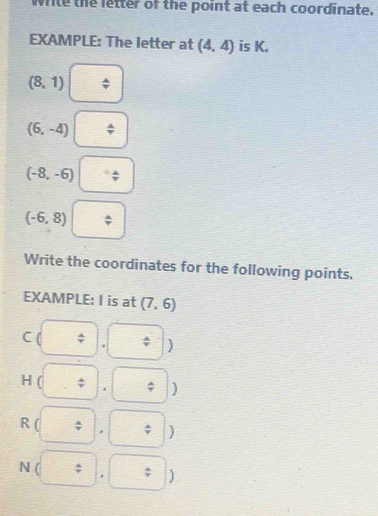 wrile the letter of the point at each coordinate. 
EXAMPLE: The letter at (4,4) is K.
(8,1)
(6,-4)
(-8,-6)
(-6,8)
Write the coordinates for the following points. 
EXAMPLE: I is at (7,6)
C ( ; ' 
H ( 
) 
R ( 
) 
N ( I