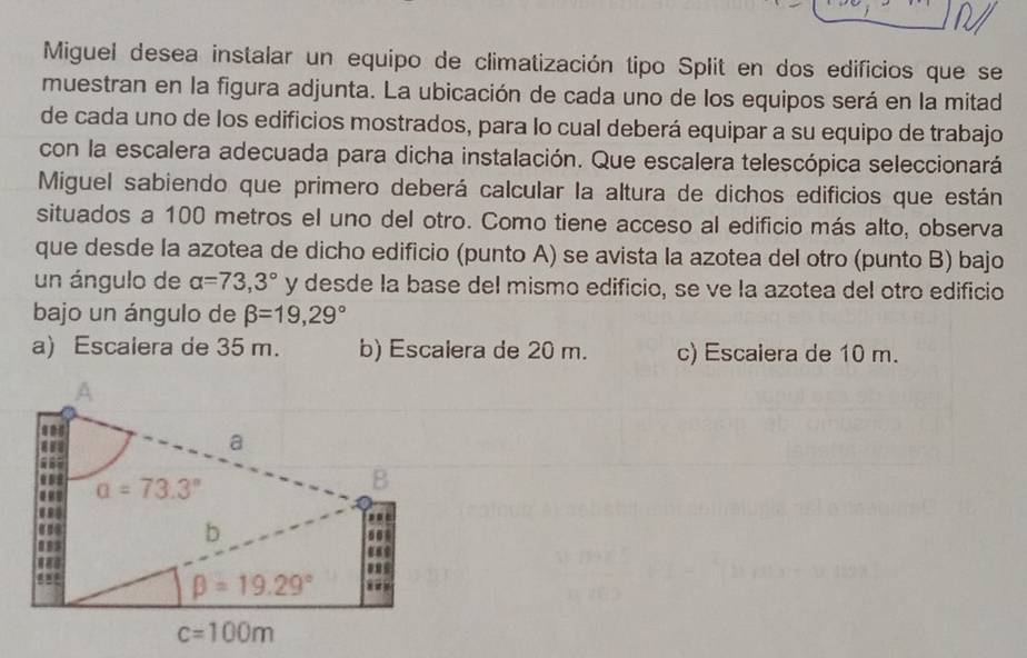 Miguel desea instalar un equipo de climatización tipo Split en dos edificios que se
muestran en la figura adjunta. La ubicación de cada uno de los equipos será en la mitad
de cada uno de los edificios mostrados, para lo cual deberá equipar a su equipo de trabajo
con la escalera adecuada para dicha instalación. Que escalera telescópica seleccionará
Miguel sabiendo que primero deberá calcular la altura de dichos edificios que están
situados a 100 metros el uno del otro. Como tiene acceso al edificio más alto, observa
que desde la azotea de dicho edificio (punto A) se avista la azotea del otro (punto B) bajo
un ángulo de alpha =73,3° y desde la base del mismo edificio, se ve la azotea del otro edificio
bajo un ángulo de beta =19,29°
a) Escalera de 35 m. b) Escalera de 20 m. c) Escalera de 10 m.