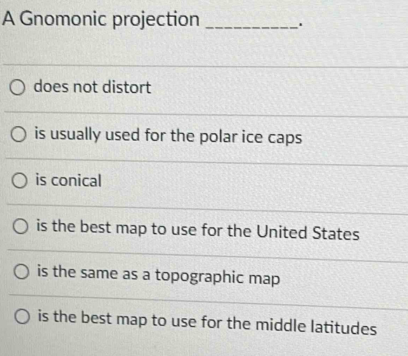 A Gnomonic projection_
1
does not distort
is usually used for the polar ice caps
is conical
is the best map to use for the United States
is the same as a topographic map
is the best map to use for the middle latitudes