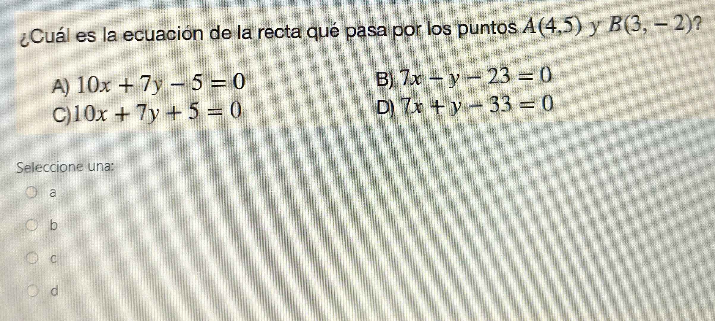 ¿Cuál es la ecuación de la recta qué pasa por los puntos A(4,5) y B(3,-2) ?
A) 10x+7y-5=0
B) 7x-y-23=0
C) 10x+7y+5=0
D) 7x+y-33=0
Seleccione una:
a
b
C
d