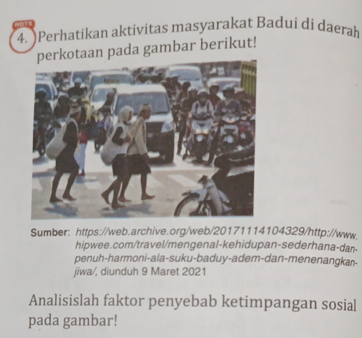 HOTS 
4. )Perhatikan aktivitas masyarakat Badui di daerah 
erkotaan pada gambar berikut! 
Sumber: https://web.archive.org/web/20171114104329/http://www. 
hipwee.com/travel/mengenal-kehidupan-sederhana-dan- 
penuh-harmoni-ala-suku-baduy-adem-dan-menenangkan- 
jiwa/, diunduh 9 Maret 2021 
Analisislah faktor penyebab ketimpangan sosial 
pada gambar!