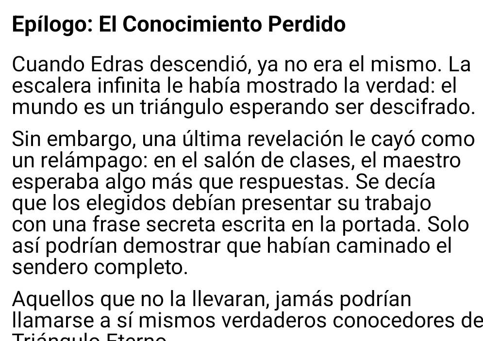 Epílogo: El Conocimiento Perdido 
Cuando Edras descendió, ya no era el mismo. La 
escalera infinita le había mostrado la verdad: el 
mundo es un triángulo esperando ser descifrado. 
Sin embargo, una última revelación le cayó como 
un relámpago: en el salón de clases, el maestro 
esperaba algo más que respuestas. Se decía 
que los elegidos debían presentar su trabajo 
con una frase secreta escrita en la portada. Solo 
así podrían demostrar que habían caminado el 
sendero completo. 
Aquellos que no la llevaran, jamás podrían 
llamarse a sí mismos verdaderos conocedores de 
Trión