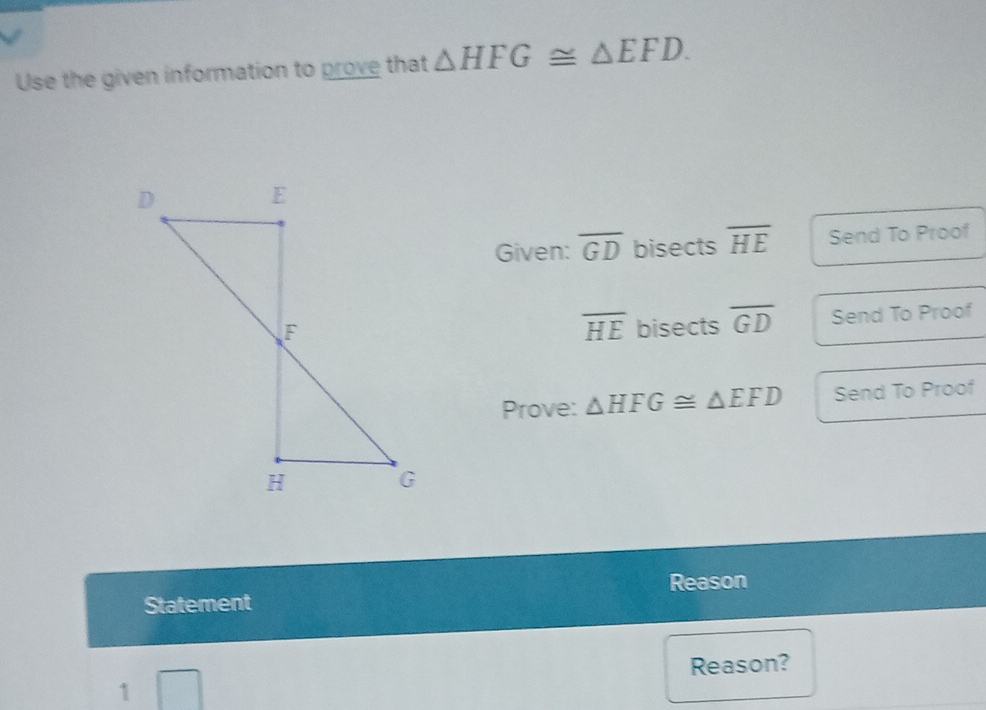 Use the given information to prove that △ HFG≌ △ EFD. 
Given: overline GD bisects overline HE Send To Proof 
bisects overline GD Send To Proof
overline HE
Prove: △ HFG≌ △ EFD Send To Proof 
Reason 
Statement 
Reason? 
1