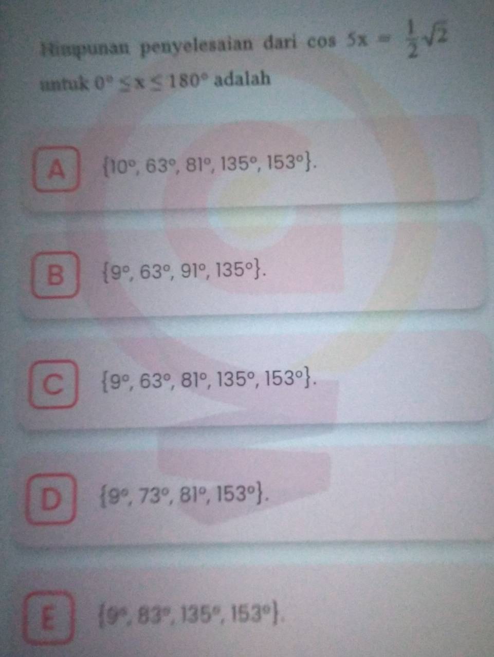 Himpunan penyelesaian dari cos 5x= 1/2 sqrt(2)
untuk 0°≤ x≤ 180° adalah
A  10°,63°,81°,135°,153°.
B  9°,63°,91°,135°.
C  9°,63°,81°,135°,153°.
D  9°,73°,81°,153°.
E  9°,83°,135°,153°.