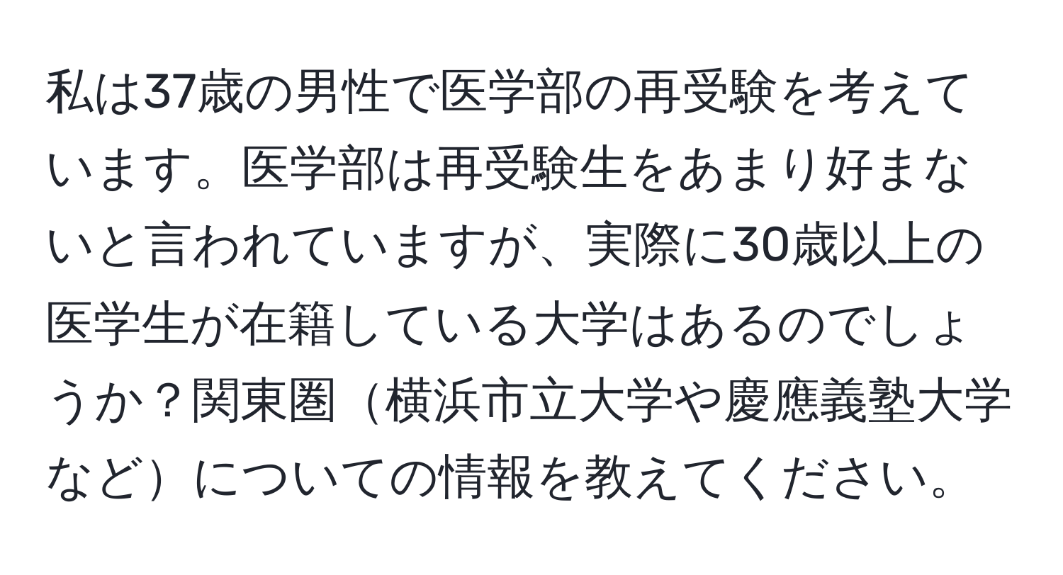 私は37歳の男性で医学部の再受験を考えています。医学部は再受験生をあまり好まないと言われていますが、実際に30歳以上の医学生が在籍している大学はあるのでしょうか？関東圏横浜市立大学や慶應義塾大学などについての情報を教えてください。