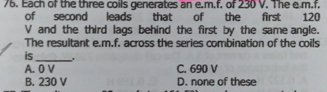 Each of the three coils generates an e. m.f. of 230 V. The e.m.f.
of second leads that of the first 120
V and the third lags behind the first by the same angle.
The resultant e.m.f. across the series combination of the coils
is_
à o
A. 0 V C. 690 V
B. 230 V D. none of these