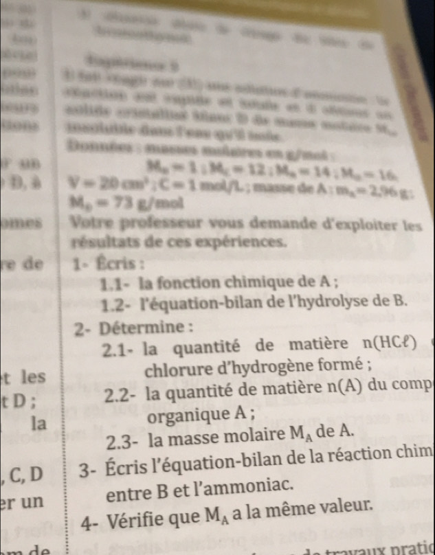 A dão do de G de t d 
4 
Iptcieno 9 
taction aé cmpite et itade et d oltons un 
cclido crinálios áínor D de mama motaro 99w a 
mscluiée dan leas qu'i inée 
Données : mases muières es g/ml : 
F uB 
D, à V=20cm^2; C=1 M_a=1:M_c=12:M_a=14:M_a=16. 
mol/L ; masse de A : m_a=2.96g
M_o=73g/  □ /□   not 
omes Votre professeur vous demande d'exploiter les 
réltats de ces expériences. 
re de 1- Écris : 
1.1- la fonction chimique de A; 
1.2- l'équation-bilan de l’hydrolyse de B. 
2- Détermine : 
2.1- la quantité de matière n(HCł) 
t les chlorure d'hydrogène formé ; 
t D ; 2.2- la quantité de matière n(A) du comp 
la organique A ; 
2.3- la masse molaire M_A de A. 
, C, D 3- Écris l'équation-bilan de la réaction chim 
er un entre B et l’ammoniac. 
4- Vérifie que M_A a la même valeur. 
rva ux pratió