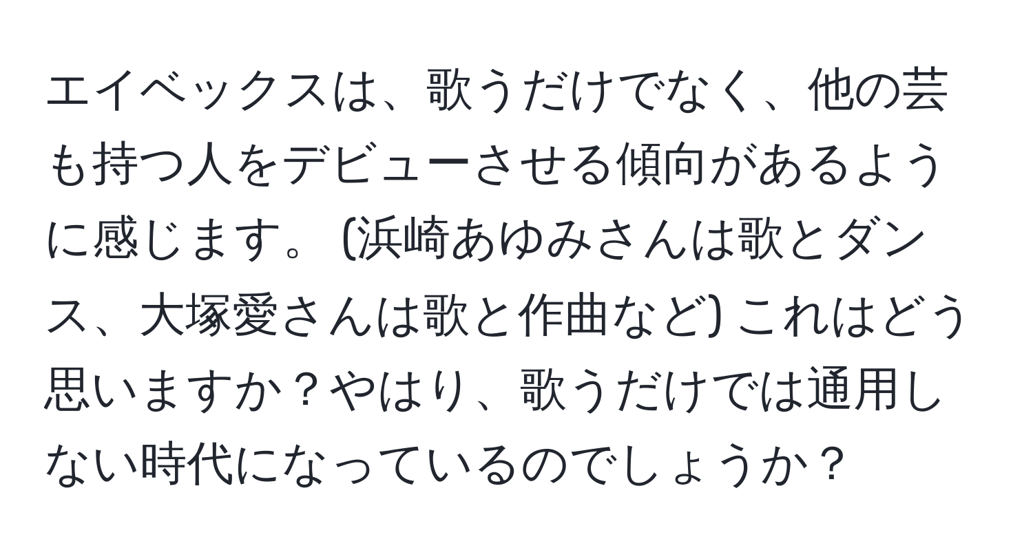 エイベックスは、歌うだけでなく、他の芸も持つ人をデビューさせる傾向があるように感じます。 (浜崎あゆみさんは歌とダンス、大塚愛さんは歌と作曲など) これはどう思いますか？やはり、歌うだけでは通用しない時代になっているのでしょうか？