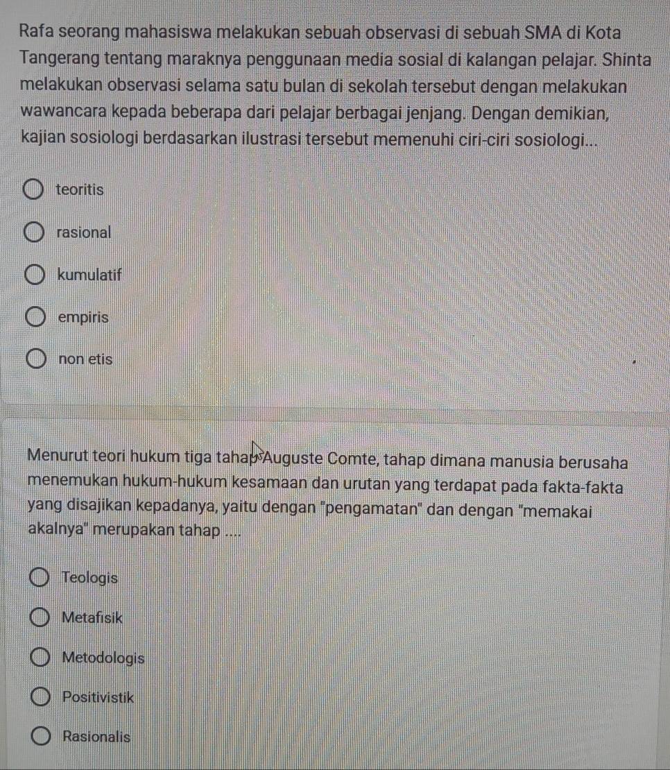 Rafa seorang mahasiswa melakukan sebuah observasi di sebuah SMA di Kota
Tangerang tentang maraknya penggunaan media sosial di kalangan pelajar. Shinta
melakukan observasi selama satu bulan di sekolah tersebut dengan melakukan
wawancara kepada beberapa dari pelajar berbagai jenjang. Dengan demikian,
kajian sosiologi berdasarkan ilustrasi tersebut memenuhi ciri-ciri sosiologi...
teoritis
rasional
kumulatif
empiris
non etis
Menurut teori hukum tiga tahap Auguste Comte, tahap dimana manusia berusaha
menemukan hukum-hukum kesamaan dan urutan yang terdapat pada fakta-fakta
yang disajikan kepadanya, yaitu dengan ''pengamatan' dan dengan ''memakai
akalnya" merupakan tahap ....
Teologis
Metafısik
Metodologis
Positivistik
Rasionalis