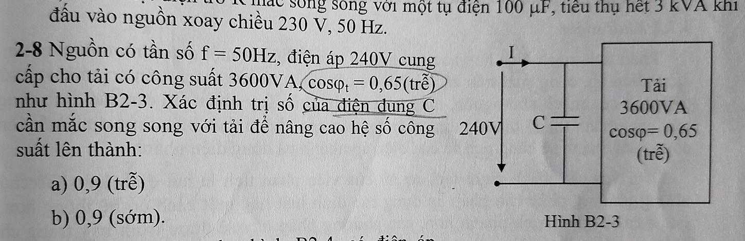 mác sống sống với một tụ điện 100 μF, tiểu thụ hết 3 kVA khi
đấu vào nguồn xoay chiều 230 V, 50 Hz.
2-8 Nguồn có tần số f=50Hz 3, điện áp 240V cung
cấp cho tải có công suất 3600V A,cos varphi _t=0,65(tre)
như hình B2-3. Xác định trị số của điện dung C 
cần mắc song song với tải để nâng cao hệ số công
suất lên thành:
a) 0,9 (trễ)
b) 0,9 (sớm).