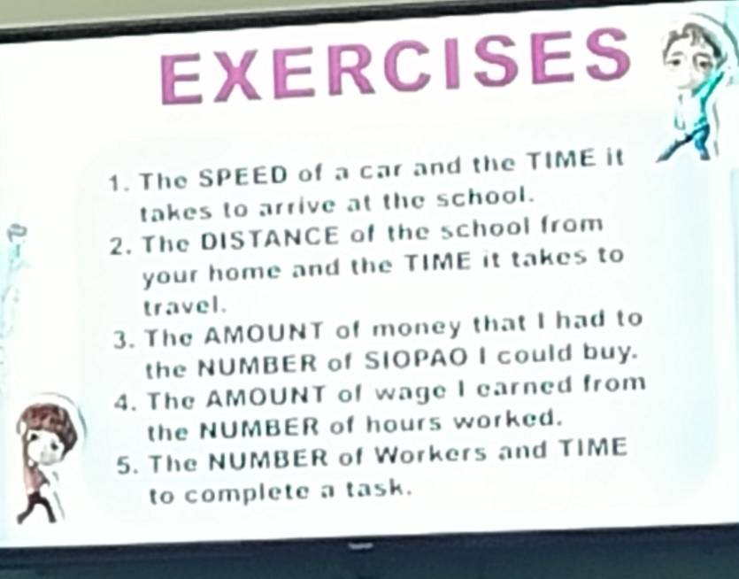 The SPEED of a car and the TIME it 
takes to arrive at the school. 
2. The DISTANCE of the school from 
your home and the TIME it takes to 
travel. 
3. The AMOUNT of money that I had to 
the NUMBER of SIOPAO I could buy. 
4. The AMOUNT of wage I earned from 
the NUMBER of hours worked. 
5. The NUMBER of Workers and TIME 
to complete a task.