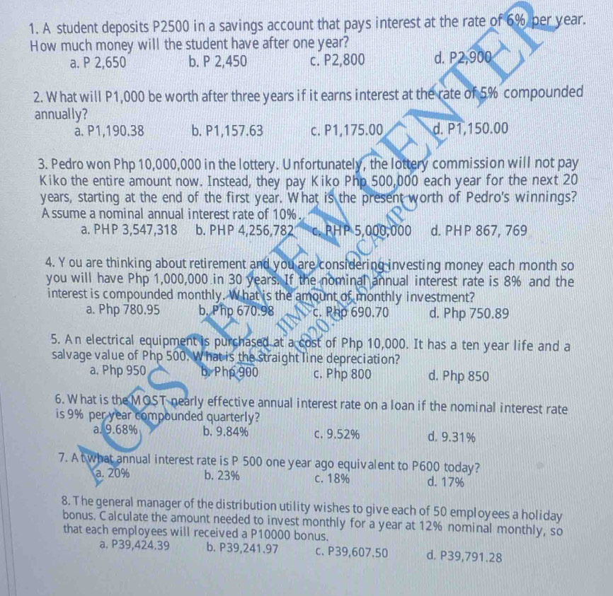 A student deposits P2500 in a savings account that pays interest at the rate of 6% per year.
How much money will the student have after one year?
a. P 2,650 b. P 2,450 c. P2,800 d. P2,900
2. W hat will P1,000 be worth after three years if it earns interest at the rate of 5% compounded
annually?
a. P1,190.38 b. P1,157.63 c. P1,175.00 d. P1,150.00
3. Pedro won Php 10,000,000 in the lottery. Unfortunately, the lottery commission will not pay
Kiko the entire amount now. Instead, they pay Kiko Php 500,000 each year for the next 20
years, starting at the end of the first year. What is the present worth of Pedro's winnings?
A ssume a nominal annual interest rate of 10%.
a. PHP 3,547,318 b. PHP 4,256,782 c. PHP 5,000,000 d. PHP 867, 769
4. Y ou are thinking about retirement and you are considering investing money each month so
you will have Php 1,000,000 in 30 years. If the nominal annual interest rate is 8% and the
interest is compounded monthly. What is the amount of monthly investment?
a. Php 780.95 b. Php 670.98 c. Php 690.70 d. Php 750.89
5. An electrical equipment is purchased at a cost of Php 10,000. It has a ten year life and a
salvage value of Php 500. What is the straight line depreciation?
a. Php 950 b. Php 900 c, Php 800 d. Php 850
6. What is the MOST nearly effective annual interest rate on a loan if the nominal interest rate
is 9% per year compounded quarterly?
a. 9.68% b. 9.84% c. 9.52% d. 9.31%
7. A t what annual interest rate is P 500 one year ago equivalent to P600 today?
a. 20% b. 23% c. 18% d. 17%
8. The general manager of the distribution utility wishes to give each of 50 employees a holiday
bonus. Calculate the amount needed to invest monthly for a year at 12% nominal monthly, so
that each employees will received a P10000 bonus.
a. P39,424.39 b. P39,241.97 c. P39,607.50 d. P39,791.28