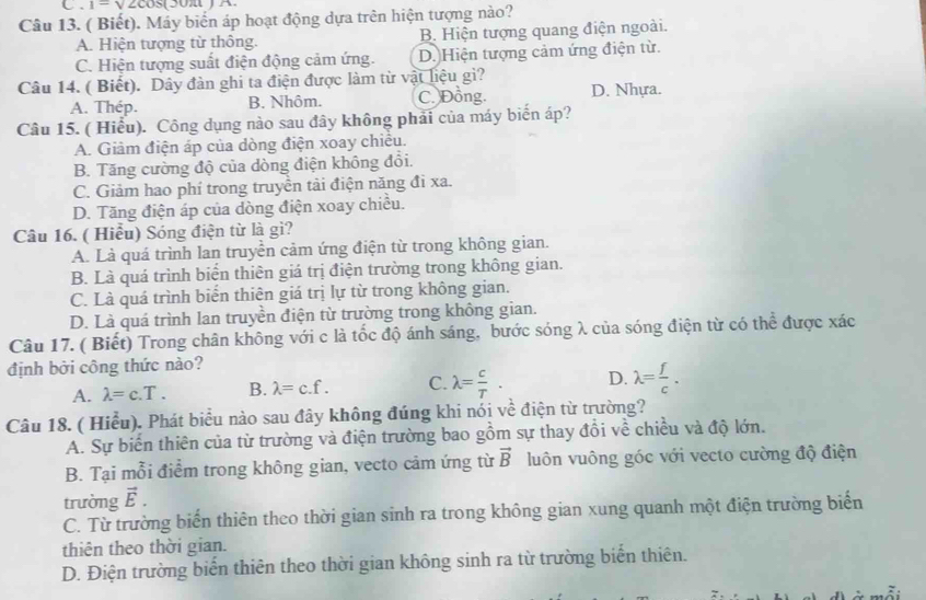 1=sqrt(2)cos (3
Câu 13. ( Biết). Máy biển áp hoạt động dựa trên hiện tượng nào?
A. Hiện tượng từ thông. B. Hiện tượng quang điện ngoài.
C. Hiện tượng suất điện động cảm ứng. D. Hiện tượng cảm ứng điện từ.
Câu 14. ( Biết). Dây đàn ghi ta điện được làm từ vật liệu gì? D. Nhựa.
A. Thép. B. Nhôm. C. Đồng.
Câu 15. ( Hiểu). Công dụng nào sau đây không phải của máy biển áp?
A. Giâm điện áp của dòng điện xoay chiêu.
B. Tăng cường độ của dòng điện không đổi.
C. Giảm hao phí trong truyền tải điện năng đi xa.
D. Tăng điện áp của dòng điện xoay chiều.
Câu 16. ( Hiểu) Sóng điện từ là gì?
A. Là quá trình lan truyền cảm ứng điện từ trong không gian.
B. Là quá trình biển thiên giá trị điện trường trong không gian.
C. Là quá trình biển thiên giá trị lự từ trong không gian.
D. Là quá trình lan truyền điện từ trường trong không gian.
Câu 17. ( Biết) Trong chân không với c là tốc độ ánh sáng, bước sóng λ của sóng điện từ có thể được xác
định bởi công thức nào?
A. lambda =c.T. B. lambda =c.f. C. lambda = c/T . D. lambda = f/c .
Câu 18. ( Hiểu). Phát biểu nào sau đây không đúng khi nói về điện từ trường?
A. Sự biến thiên của từ trường và điện trường bao gồm sự thay đổi về chiều và độ lớn.
B. Tại mỗi điểm trong không gian, vecto cảm ứng từ vector B luôn vuông góc với vecto cường độ điện
trường vector E.
C. Từ trường biến thiên theo thời gian sinh ra trong không gian xung quanh một điện trường biển
thiên theo thời gian.
D. Điện trường biển thiên theo thời gian không sinh ra từ trường biển thiên.