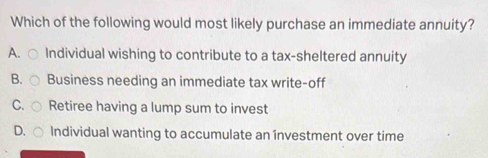 Which of the following would most likely purchase an immediate annuity?
A. Individual wishing to contribute to a tax-sheltered annuity
B. Business needing an immediate tax write-off
C. Retiree having a lump sum to invest
D. Individual wanting to accumulate an ínvestment over time