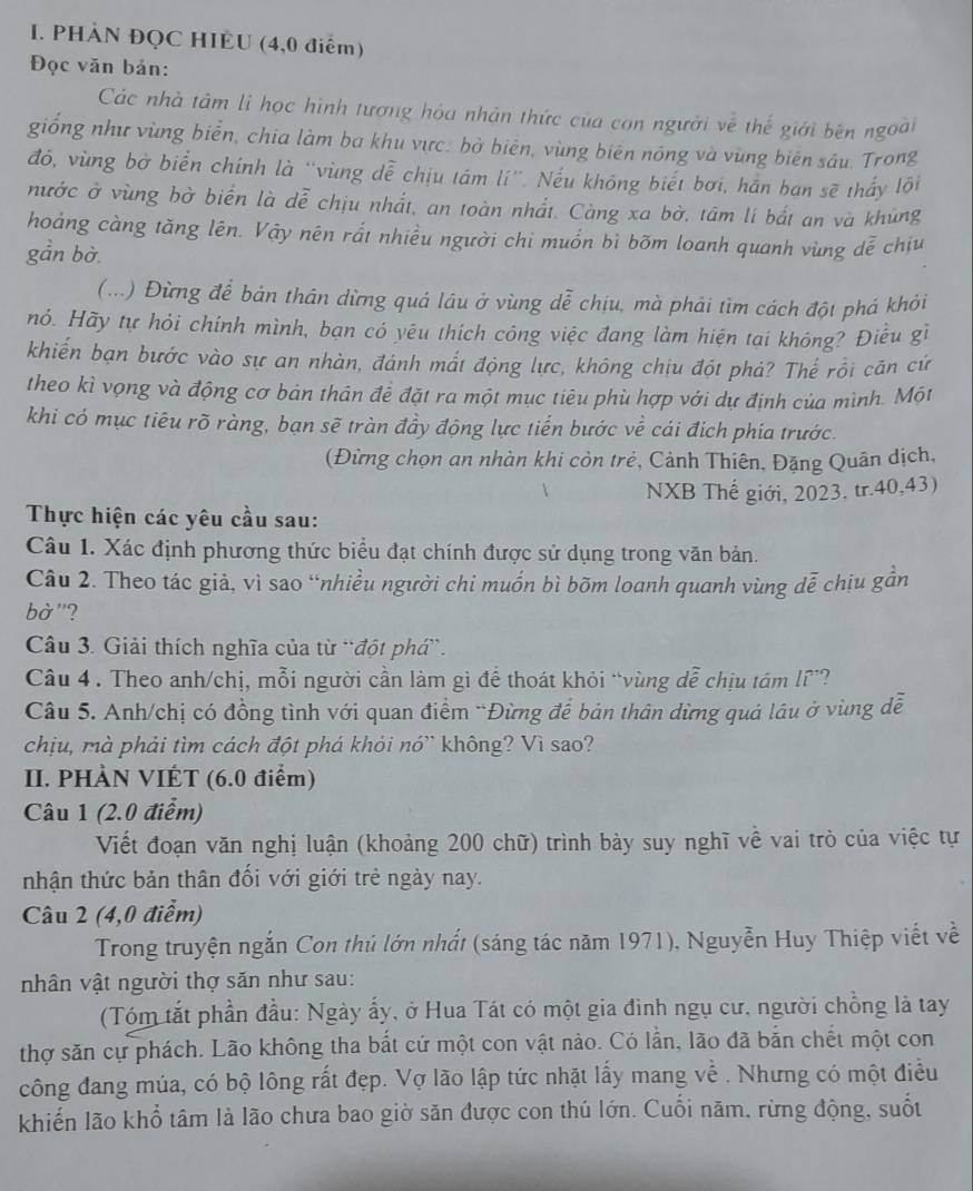 PHÀN ĐQC HIEU (4,0 điểm)
Đọc văn bản:
Các nhà tâm lì học hình tượng hóa nhân thức của con người về thế giới bên ngoài
giống như vùng biển, chia làm ba khu vực. bờ biên, vùng biên nông và vùng biên sáu. Trong
đó, vùng bờ biển chính là ''vùng dễ chịu tám lí''. Nếu không biết bơi, hán ban sẽ thấy lôi
nước ở vùng bờ biển là dễ chịu nhất, an toàn nhất. Càng xa bờ, tâm lí bắt an và khủng
hoảng càng tăng lên. Vậy nên rất nhiều người chi muốn bì bõm loanh quanh vùng dễ chiu
gần bờ
(...) Đừng để bản thân dừng quá láu ở vùng dễ chịu, mà phải tìm cách đột phá khỏi
nó. Hãy tự hỏi chính mình, bạn có yêu thích công việc đang làm hiện tại không? Điều gỉ
khiến bạn bước vào sự an nhàn, đánh mất động lực, không chịu đột phả? Thế rồi căn cứ
theo kì vọng và động cơ bản thân đề đặt ra một mục tiêu phù hợp với dự định của mình. Một
khi có mục tiêu rõ ràng, bạn sẽ tràn đầy động lực tiến bước về cái địch phía trước.
(Đừng chọn an nhàn khi còn trẻ, Cảnh Thiên, Đặng Quân dịch,
NXB Thế giới, 2023, tr.40,43)
Thực hiện các yêu cầu sau:
Câu 1. Xác định phương thức biểu đạt chính được sử dụng trong văn bản.
Câu 2. Theo tác giả, vì sao “nhiều người chi muốn bì bõm loanh quanh vùng dễ chịu gần
bờ"?
Câu 3. Giải thích nghĩa của từ `đột phá”.
Câu 4 . Theo anh/chị, mỗi người cần làm gì để thoát khỏi “vùng dễ chịu tám lĩ”?
Câu 5. Anh/chị có đồng tình với quan điểm *Đừng để bản thân dừng quá lâu ở vùng dễ
chịu, mà phải tìm cách đột phá khói nó' không? Vì sao?
II. PHÀN VIẾT (6.0 điểm)
Câu 1 (2.0 điểm)
Viết đoạn văn nghị luận (khoảng 200 chữ) trình bày suy nghĩ về vai trò của việc tự
nhận thức bản thân đối với giới trẻ ngày nay.
Câu 2 (4,0 điểm)
Trong truyện ngắn Con thủ lớn nhất (sáng tác năm 1971), Nguyễn Huy Thiệp viết về
nhân vật người thợ săn như sau:
(Tóm tắt phần đầu: Ngày ấy, ở Hua Tát có một gia đình ngụ cư, người chồng là tay
thợ săn cự phách. Lão không tha bắt cứ một con vật nào. Có lần, lão đã bắn chết một con
công đang múa, có bộ lông rất đẹp. Vợ lão lập tức nhật lấy mang về . Nhưng có một điều
khiến lão khổ tâm là lão chưa bao giờ săn được con thú lớn. Cuối năm, rừng động, suốt